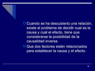 Cuando se ha descubierto una relación, existe el problema de decidir cual es la causa y cual el efecto, tiene que considerarse la posibilidad de la causalidad inversa.  Que dos factores estén relacionados para establecer la causa y el efecto.  