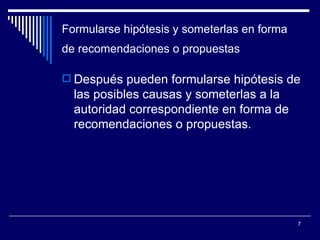 Formularse hipótesis y someterlas en forma de recomendaciones o propuestas   Después pueden formularse hipótesis de las posibles causas y someterlas a la autoridad correspondiente en forma de recomendaciones o propuestas.  