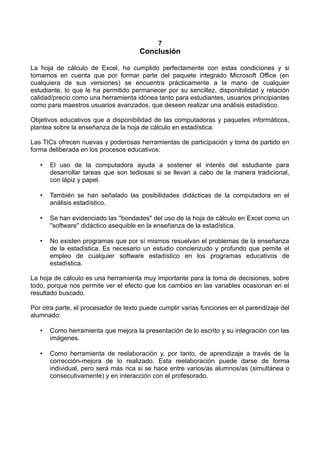 7
Conclusión
La hoja de cálculo de Excel, ha cumplido perfectamente con estas condiciones y si
tomamos en cuenta que por formar parte del paquete integrado Microsoft Office (en
cualquiera de sus versiones) se encuentra prácticamente a la mano de cualquier
estudiante, lo que le ha permitido permanecer por su sencillez, disponibilidad y relación
calidad/precio como una herramienta idónea tanto para estudiantes, usuarios principiantes
como para maestros usuarios avanzados, que deseen realizar una análisis estadístico.
Objetivos educativos que a disponibilidad de las computadoras y paquetes informáticos,
plantea sobre la enseñanza de la hoja de cálculo en estadística.
Las TICs ofrecen nuevas y poderosas herramientas de participación y toma de partido en
forma deliberada en los procesos educativos:
• El uso de la computadora ayuda a sostener el interés del estudiante para
desarrollar tareas que son tediosas si se llevan a cabo de la manera tradicional,
con lápiz y papel.
• También se han señalado las posibilidades didácticas de la computadora en el
análisis estadístico.
• Se han evidenciado las ''bondades'' del uso de la hoja de cálculo en Excel como un
''software'' didáctico asequible en la enseñanza de la estadística.
• No existen programas que por sí mismos resuelvan el problemas de la enseñanza
de la estadística. Es necesario un estudio concienzudo y profundo que pemite el
empleo de cualquier software estadístico en los programas educativos de
estadística.
La hoja de cálculo es una herramienta muy importante para la toma de decisiones, sobre
todo, porque nos permite ver el efecto que los cambios en las variables ocasionan en el
resultado buscado.
Por otra parte, el procesador de texto puede cumplir varias funciones en el parendizaje del
alumnado:
• Como herramienta que mejora la presentación de lo escrito y su integración con las
imágenes.
• Como herramienta de reelaboración y, por tanto, de aprendizaje a través de la
corrección-mejora de lo realizado. Esta reelaboración puede darse de forma
individual, pero será más rica si se hace entre varios/as alumnos/as (simultánea o
consecutivamente) y en interacción con el profesorado.
 