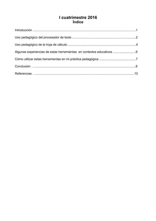 I cuatrimestre 2016
Índice
Introducción ......................................................................................................................1
Uso pedagógico del procesador de texto .........................................................................2
Uso pedagógico de la hoja de cálculo ..............................................................................4
Algunas experiencias de estas herramientas en contextos educativos ..........................6
Cómo utilizar estas herramientas en mi práctica pedagógica ..........................................7
Conclusión …....................................................................................................................8
Referencias ….................................................................................................................10
 