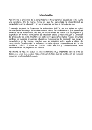 Introducción
Actualmente la presencia de la computadora en los programas educativos se ha vuelto
una constante. De la misma forma en que ha aumentado la disponibilidad de
computadores en la educación y en sus programas, también lo ha hecho su uso.
El consejo Nacional de Profesores de Matemáticas (NCTM, por sus siglas en inglés)
declara que la Tecnología es una herramienta básica para la enseñanza y el aprendizaje
efectivos de las matemáticas. Por eso, en la actualidad, es común que os programas y
asignaturas en muchas instituciones de educación básica y media incluyan la utilización
del procesador de texto. Insertarse en este nuevo panorama implica realizar profundos
cambios en nuestros programas educativos, reconociendo la mediación que juega la
computadora en la relación cognitiva que se establece entre sujeto y objeto del
conocimiento. Para lograrlo, los profesores necesitan de una preparación que les permita
establecer cuándo y cómo se pueden incluir efectiva y coherentemente estas
herramientas en los programas educativos.
Así mismo, la hoja de cálculo es una herramienta muy importante para la toma de
decisiones, sobre todo, porque nos permite ver el efecto que los cambios en las variables
ocasionan en el resultado buscado.
 