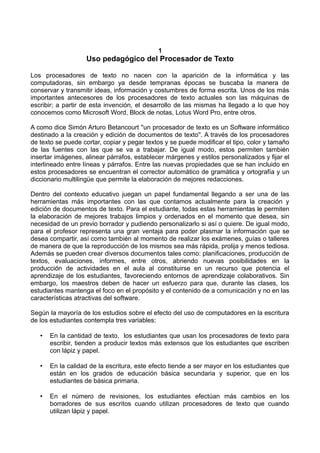 1
Uso pedagógico del Procesador de Texto
Los procesadores de texto no nacen con la aparición de la informática y las
computadoras, sin embargo ya desde tempranas épocas se buscaba la manera de
conservar y transmitir ideas, información y costumbres de forma escrita. Unos de los más
importantes antecesores de los procesadores de texto actuales son las máquinas de
escribir; a partir de esta invención, el desarrollo de las mismas ha llegado a lo que hoy
conocemos como Microsoft Word, Block de notas, Lotus Word Pro, entre otros.
A como dice Simón Arturo Betancourt ''un procesador de texto es un Software informático
destinado a la creación y edición de documentos de texto''. A través de los procesadores
de texto se puede cortar, copiar y pegar textos y se puede modificar el tipo, color y tamaño
de las fuentes con las que se va a trabajar. De igual modo, estos permiten también
insertar imágenes, alinear párrafos, establecer márgenes y estilos personalizados y fijar el
interlineado entre líneas y párrafos. Entre las nuevas propiedades que se han incluido en
estos procesadores se encuentran el corrector automático de gramática y ortografía y un
diccionario multilingüe que permite la elaboración de mejores redacciones.
Dentro del contexto educativo juegan un papel fundamental llegando a ser una de las
herramientas más importantes con las que contamos actualmente para la creación y
edición de documentos de texto. Para el estudiante, todas estas herramientas le permiten
la elaboración de mejores trabajos limpios y ordenados en el momento que desea, sin
necesidad de un previo borrador y pudiendo personalizarlo si así o quiere. De igual modo,
para el profesor representa una gran ventaja para poder plasmar la información que se
desea compartir, así como también al momento de realizar los exámenes, guías o talleres
de manera de que la reproducción de los mismos sea más rápida, prolija y menos tediosa.
Además se pueden crear diversos documentos tales como: planificaciones, producción de
textos, evaluaciones, informes, entre otros, abriendo nuevas posibilidades en la
producción de actividades en el aula al constituirse en un recurso que potencia el
aprendizaje de los estudiantes, favoreciendo entornos de aprendizaje colaborativos. Sin
embargo, los maestros deben de hacer un esfuerzo para que, durante las clases, los
estudiantes mantenga el foco en el propósito y el contenido de a comunicación y no en las
características atractivas del software.
Según la mayoría de los estudios sobre el efecto del uso de computadores en la escritura
de los estudiantes contempla tres variables:
• En la cantidad de texto, los estudiantes que usan los procesadores de texto para
escribir, tienden a producir textos más extensos que los estudiantes que escriben
con lápiz y papel.
• En la calidad de la escritura, este efecto tiende a ser mayor en los estudiantes que
están en los grados de educación básica secundaria y superior, que en los
estudiantes de básica primaria.
• En el número de revisiones, los estudiantes efectúan más cambios en los
borradores de sus escritos cuando utilizan procesadores de texto que cuando
utilizan lápiz y papel.
 