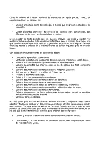 2
Como lo anuncia el Consejo Nacional de Profesores de Inglés (NCTE, 1996.), los
estudiantes deben ser capaces de:
• Emplear una amplia gama de estrategias a medida que progresan en el proceso de
redacción.
• Utilizar diferentes elementos del proceso de escritura para comunicarse, con
diferentes audiencias, con diversidad de propósitos.
El procesador de texto permite que los autores ensayen sus ideas y puedan ver
rápidamente los resultados. Esto no solamente facilita al autor el proceso de revisión, sino
que permite también que otros realicen sugerencias específicas para mejorar. También
enfatiza y facilita la práctica en la inevitable tarea de edición requerida para los escritos
finales.
Son especialmente útiles cuando los estudiantes deben:
• Dar formato a párrafos y documentos.
• Configurar correctamente las páginas de un documento (márgenes, papel, diseño)
• Elaborar documentos que incluyan encabezados y pie de páginas.
• Elaborar documentos que incluyan notas al pie de página o al final (comentario
aclaratorio)
• Elaborar documentos que contengan dibujos, imágenes y gráficos.
• Pulir sus textos (Revisión ortográfica, sinónimos, etc...)
• Preparar e imprimir documentos.
• Elaborar documentos que contengan objetos.
• Elaborar documentos que contengan textos en columnas.
• Elaborar documentos con tablas y cuadros de texto.
• Elaborar documentos con tablas de contenido, secciones y referencias.
• Elaborar documentos que contengan sonidos y videoclips (clips de video)
• Elaborar documentos que contengan formularios.
• Elaborar documentos en forma colaborativa (comentarios, control de cambios,
aplicaciones colaborativas en línea)
• Combinar correspondencia.
Por otra parte, para muchos estudiantes, escribir oraciones y ampliarlas hasta formar
párrafos y finalmente producir un documento con múltiples párrafos es un proceso difícil y
atemorizante. Por esta razón es valiosa la Escritura Estructurada, en la que se usan
plantillas de computador para guiar a los estudiantes a través del proceso de escritura. Es
por ello que es importante utilizar plantillas para enseñar a escribir porque:
• Definen y enseñan la estructura de los elementos esenciales del párrafo.
• Usar un código de color refuerza los elementos estructurales del párrafo por medio
del reconocimiento visual.
 