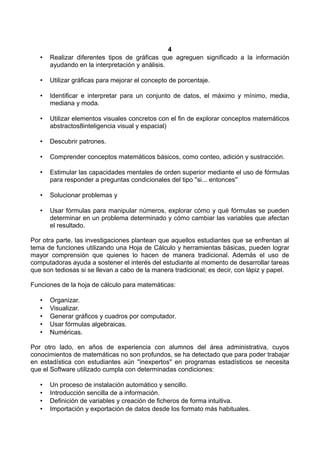 4
• Realizar diferentes tipos de gráficas que agreguen significado a la información
ayudando en la interpretación y análisis.
• Utilizar gráficas para mejorar el concepto de porcentaje.
• Identificar e interpretar para un conjunto de datos, el máximo y mínimo, media,
mediana y moda.
• Utilizar elementos visuales concretos con el fin de explorar conceptos matemáticos
abstractos8inteligencia visual y espacial)
• Descubrir patrones.
• Comprender conceptos matemáticos básicos, como conteo, adición y sustracción.
• Estimular las capacidades mentales de orden superior mediante el uso de fórmulas
para responder a preguntas condicionales del tipo ''si... entonces''
• Solucionar problemas y
• Usar fórmulas para manipular números, explorar cómo y qué fórmulas se pueden
determinar en un problema determinado y cómo cambiar las variables que afectan
el resultado.
Por otra parte, las investigaciones plantean que aquellos estudiantes que se enfrentan al
tema de funciones utilizando una Hoja de Cálculo y herramientas básicas, pueden lograr
mayor comprensión que quienes lo hacen de manera tradicional. Además el uso de
computadoras ayuda a sostener el interés del estudiante al momento de desarrollar tareas
que son tediosas si se llevan a cabo de la manera tradicional; es decir, con lápiz y papel.
Funciones de la hoja de cálculo para matemáticas:
• Organizar.
• Visualizar.
• Generar gráficos y cuadros por computador.
• Usar fórmulas algebraicas.
• Numéricas.
Por otro lado, en años de experiencia con alumnos del área administrativa, cuyos
conocimientos de matemáticas no son profundos, se ha detectado que para poder trabajar
en estadística con estudiantes aún ''inexpertos'' en programas estadísticos se necesita
que el Software utilizado cumpla con determinadas condiciones:
• Un proceso de instalación automático y sencillo.
• Introducción sencilla de a información.
• Definición de variables y creación de ficheros de forma intuitiva.
• Importación y exportación de datos desde los formato más habituales.
 