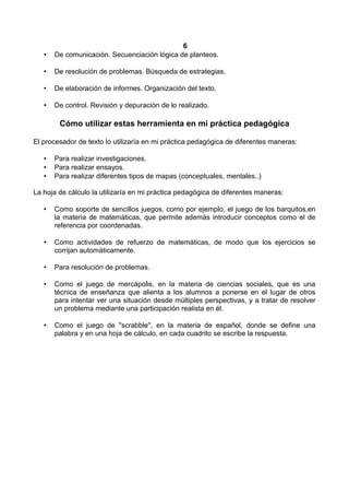 6
• De comunicación. Secuenciación lógica de planteos.
• De resolución de problemas. Búsqueda de estrategias.
• De elaboración de informes. Organización del texto.
• De control. Revisión y depuración de lo realizado.
Cómo utilizar estas herramienta en mi práctica pedagógica
El procesador de texto lo utilizaría en mi práctica pedagógica de diferentes maneras:
• Para realizar investigaciones.
• Para realizar ensayos.
• Para realizar diferentes tipos de mapas (conceptuales, mentales..)
La hoja de cálculo la utilizaría en mi práctica pedagógica de diferentes maneras:
• Como soporte de sencillos juegos, como por ejemplo, el juego de los barquitos,en
la materia de matemáticas, que permite además introducir conceptos como el de
referencia por coordenadas.
• Como actividades de refuerzo de matemáticas, de modo que los ejercicios se
corrijan automáticamente.
• Para resolución de problemas.
• Como el juego de mercápolis, en la materia de ciencias sociales, que es una
técnica de enseñanza que alienta a los alumnos a ponerse en el lugar de otros
para intentar ver una situación desde múltiples perspectivas, y a tratar de resolver
un problema mediante una participación realista en él.
• Como el juego de ''scrabble'', en la materia de español, donde se define una
palabra y en una hoja de cálculo, en cada cuadrito se escribe la respuesta.
 