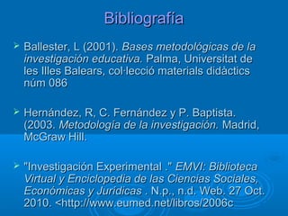 BibliografíaBibliografía
 Ballester, L (2001).Ballester, L (2001). Bases metodológicas de laBases metodológicas de la
investigación educativa.investigación educativa. Palma, Universitat dePalma, Universitat de
les Illes Balears, col·lecció materials didàcticsles Illes Balears, col·lecció materials didàctics
núm 086núm 086
 Hernández, R, C. Fernández y P. Baptista.Hernández, R, C. Fernández y P. Baptista.
(2003.(2003. Metodología de la investigación.Metodología de la investigación. Madrid,Madrid,
McGraw Hill.McGraw Hill.
 "Investigación Experimental .""Investigación Experimental ." EMVI: BibliotecaEMVI: Biblioteca
Virtual y Enciclopedia de las Ciencias Sociales,Virtual y Enciclopedia de las Ciencias Sociales,
Económicas y JurídicasEconómicas y Jurídicas . N.p., n.d. Web. 27 Oct.. N.p., n.d. Web. 27 Oct.
2010. <http://www.eumed.net/libros/2006c2010. <http://www.eumed.net/libros/2006c
 