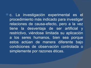 c. La investigación experimental es el procedimiento más indicado para investigar relaciones de causa-efecto, pero a la vez tiene la desventaja de ser artificial y restrictivo, viéndose limitada su aplicación a los seres humanos, bien sea porque estos actúan de manera diferente bajo condiciones de observación controlada o simplemente por razones éticas. 
