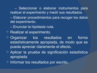 –  Seleccionar o elaborar instrumentos para realizar el experimento y medir sus resultados. –  Elaborar procedimientos para recoger los datos del experimento. –  Enunciar la hipótesis nula. Realizar el experimento. Organizar los resultados en forma estadísticamente apropiada, de modo que se pueda apreciar claramente el efecto. Aplicar la prueba de significación estadística apropiada. Informar los resultados por escrito. 