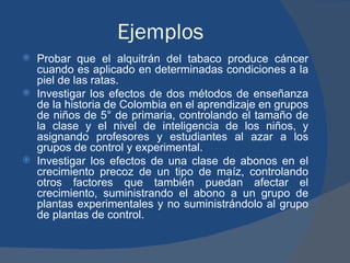 Ejemplos Probar que el alquitrán del tabaco produce cáncer cuando es aplicado en determinadas condiciones a la piel de las ratas. Investigar los efectos de dos métodos de enseñanza de la historia de Colombia en el aprendizaje en grupos de niños de 5° de primaria, controlando el tamaño de la clase y el nivel de inteligencia de los niños, y asignando profesores y estudiantes al azar a los grupos de control y experimental. Investigar los efectos de una clase de abonos en el crecimiento precoz de un tipo de maíz, controlando otros factores que también puedan afectar el crecimiento, suministrando el abono a un grupo de plantas experimentales y no suministrándolo al grupo de plantas de control.  