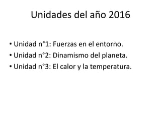 Unidades del año 2016
• Unidad n°1: Fuerzas en el entorno.
• Unidad n°2: Dinamismo del planeta.
• Unidad n°3: El calor y la temperatura.
 