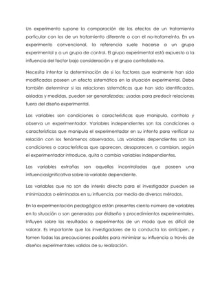 Un experimento supone la comparación de los efectos de un tratamiento
particular con los de un tratamiento diferente o con el no-tratameinto. En un
experimento       convencional,     la   referencia   suele   hacerse   a   un   grupo
experimental y a un grupo de control. El grupo experimental está expuesto a la
influencia del factor bajo consideración y el grupo controlado no.

Necesita intentar la determinación de si los factores que realmente han sido
modificados poseen un efecto sistemático en la situación experimental. Debe
también determinar si las relaciones sistemáticas que han sido identificadas,
aisladas y medidas, pueden ser generalizadas: usadas para predecir relaciones
fuera del diseño experimental.

Las variables son condiciones o características que manipula, controla y
observa un experimentador. Variables independientes son las condiciones o
características que manipula el experimentador en su intento para verificar su
relación con los fenómenos observados. Las variables dependientes son las
condiciones o características que aparecen, desaparecen, o cambian, según
el experimentador introduce, quita o cambia variables independientes.

Las   variables    extrañas   son    aquellas    incontroladas    que   poseen    una
influenciasignificativa sobre la variable dependiente.

Las variables que no son de interés directo para el investigador pueden se
minimizadas o eliminadas en su influencia, por medio de diversos métodos.

En la experimentación pedagógica están presentes ciento número de variables
en la situación o son generadas por éldiseño y procedimientos experimentales.
Influyen sobre los resultados o experimentos de un modo que es difícil de
valorar. Es importante que los investigadores de la conducta las anticipen, y
tomen todas las precauciones posibles para minimizar su influencia a través de
diseños experimentales validos de su realización.
 