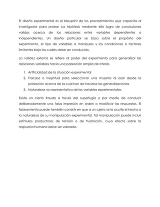 El diseño experimental es el bleuprint de los procedimientos que capacita al
investigador para probar sus hipótesis mediante ello logro de conclusiones
validas   acerca    de   las   relaciones   entre   variables   dependientes   o
independientes. Un diseño particular se basa           sobre el   propósito del
experimento, el tipo de variables a manipulas y las condiciones o factores
limitantes bajo las cuales debe ser conducido.

La validez externa se refiere al poder del experimento para generalizar las
relaciones variables hacia una población amplia de interés.

   1. Artificialidad de la situación experimental
   2. Fracaso o ineptitud para seleccionar una muestra al azar desde la
      población acerca de la cual han de hacerse las generalizaciones.
   3. Naturaleza no representativa de las variables experimentales.

Existe un cierto fraude a través del superfugio o por medio de conducir
deliberadamente una falsa impresión en orden a modificar las respuestas. El
falseamiento puede también consistir en que a un sujeto se le oculte el hecho o
la naturaleza de su manipulación experimental. Tal manipulación puede incluir
estímulos productores de tensión o de frustración, cuyo efecto sobre la
respuesta humana debe ser valorado.
 