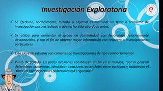  Se efectúan, normalmente, cuando el objetivo es examinar un tema o problema de
investigación poco estudiado o que no ha sido abordado antes.
 Se utiliza para aumentar el grado de familiaridad con fenómenos relativamente
desconocidos, y con el fin de obtener mejor información con respecto a investigaciones
particulares
 Esta clase de estudios son comunes en investigaciones de tipo comportamental
 Punto de partida. En pocas ocasiones constituyen un fin en si mismos, "por lo general
determinan tendencias, identifican relaciones potenciales entre variables y establecen el
`tono' de investigaciones posteriores más rigurosas"
 