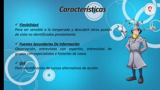 Flexibilidad
Para ser sensible a lo inesperado y descubrir otros puntos
de vista no identificados previamente.
 Fuentes Secundarias De Información
Observación, entrevistas con expertos, entrevistas de
grupos con especialistas e historias de casos
 Útil
Para identificación de cursos alternativos de acción.
 