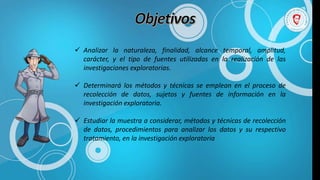  Analizar la naturaleza, finalidad, alcance temporal, amplitud,
carácter, y el tipo de fuentes utilizadas en la realización de las
investigaciones exploratorias.
 Determinará los métodos y técnicas se emplean en el proceso de
recolección de datos, sujetos y fuentes de información en la
investigación exploratoria.
 Estudiar la muestra a considerar, métodos y técnicas de recolección
de datos, procedimientos para analizar los datos y su respectivo
tratamiento, en la investigación exploratoria
 