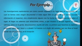 Las investigaciones exploratorias son como cuando viajamos a un lugar que no conocemos, del
cual no hemos visto ningún documental ni leído algún libro (a pesar de que hemos buscado
información al respecto), sino simplemente alguien nos ha hecho un breve comentario sobre el
lugar. Al llegar no sabemos que atracciones visitar, a que museos ir, en qué lugares se come
sabroso, cómo es la gente; desconocemos mucho del sitio. Lo primero que hacemos es explorar:
preguntar sobre qué‚ hacer y a dónde ir al taxista o al chofer del autobús que nos lleva al hotel
donde nos instalaremos, en la recepción
 