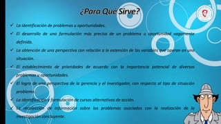  La identificación de problemas u oportunidades.
 El desarrollo de una formulación más precisa de un problema u oportunidad vagamente
definida.
 La obtención de una perspectiva con relación a la extensión de las variables que operan en una
situación.
 El establecimiento de prioridades de acuerdo con la importancia potencial de diversos
problemas u oportunidades.
 El logro de una perspectiva de la gerencia y el investigador, con respecto al tipo de situación
problema.
 La identificación y formulación de cursos alternativos de acción.
 La recolección de información sobre los problemas asociados con la realización de la
investigación concluyente.
 