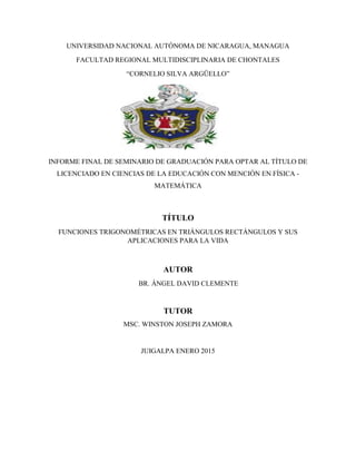 UNIVERSIDAD NACIONAL AUTÓNOMA DE NICARAGUA, MANAGUA
FACULTAD REGIONAL MULTIDISCIPLINARIA DE CHONTALES
“CORNELIO SILVA ARGÜELLO”
INFORME FINAL DE SEMINARIO DE GRADUACIÓN PARA OPTAR AL TÍTULO DE
LICENCIADO EN CIENCIAS DE LA EDUCACIÓN CON MENCIÓN EN FÍSICA -
MATEMÁTICA
TÍTULO
FUNCIONES TRIGONOMÉTRICAS EN TRIÁNGULOS RECTÁNGULOS Y SUS
APLICACIONES PARA LA VIDA
AUTOR
BR. ÁNGEL DAVID CLEMENTE
TUTOR
MSC. WINSTON JOSEPH ZAMORA
JUIGALPA ENERO 2015
 