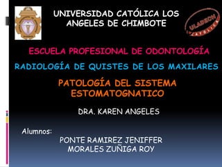 UNIVERSIDAD CATÓLICA LOS
           ANGELES DE CHIMBOTE
       FACULTAD CIENCIAS DE LA SALUD

  ESCUELA PROFESIONAL DE ODONTOLOGÍA
RADIOLOGÍA DE QUISTES DE LOS MAXILARES

            PATOLOGÍA DEL SISTEMA
              ESTOMATOGNATICO

               DRA. KAREN ANGELES

 Alumnos:
            PONTE RAMIREZ JENIFFER
              MORALES ZUÑIGA ROY
 