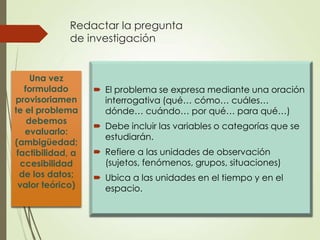 Redactar la pregunta
             de investigación


     Una vez
   formulado        El problema se expresa mediante una oración
provisoriamen        interrogativa (qué… cómo… cuáles…
te el problema       dónde… cuándo… por qué… para qué…)
    debemos
                    Debe incluir las variables o categorías que se
   evaluarlo:
                     estudiarán.
(ambigüedad;
 factibilidad, a    Refiere a las unidades de observación
  ccesibilidad       (sujetos, fenómenos, grupos, situaciones)
  de los datos;     Ubica a las unidades en el tiempo y en el
 valor teórico)      espacio.
 