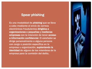 Spear phishing
Es una modalidad de phishing que se lleva
a cabo mediante el envío de correos
electrónicos fraudulentos dirigidos a
organizaciones o pequeñas y medianas
empresas con la intención de tener acceso
a información confidencial. El estafador se
dirige personalmente a alguna persona
con cargo o posición específica en la
empresa u organización, suplantando la
identidad de alguno de los miembros de la
empresa para la comisión del delito.

 