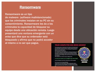 Ransomware
Ransomware es un tipo
de malware (software malintencionado)
que los criminales instalan en su PC sin su
consentimiento. Ransomware les da a los
criminales la capacidad de bloquear su
equipo desde una ubicación remota. Luego
presentará una ventana emergente con un
aviso que dice que su ordenador está
bloqueado y afirma que no podrá acceder
al mismo a no ser que pague.

 