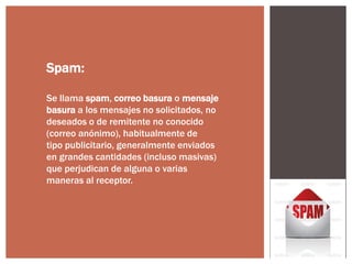 Spam:
Se llama spam, correo basura o mensaje
basura a los mensajes no solicitados, no
deseados o de remitente no conocido
(correo anónimo), habitualmente de
tipo publicitario, generalmente enviados
en grandes cantidades (incluso masivas)
que perjudican de alguna o varias
maneras al receptor.

 