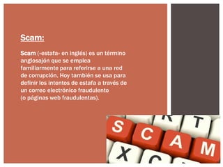 Scam:
Scam («estafa» en inglés) es un término
anglosajón que se emplea
familiarmente para referirse a una red
de corrupción. Hoy también se usa para
definir los intentos de estafa a través de
un correo electrónico fraudulento
(o páginas web fraudulentas).

 