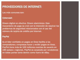 PROVEEDORES DE INTERNET:
Los más comunes son:
Cybercash
Dinero digital en efectivo. Dinero electrónico. Este
mecanismo de pago se creó con la intención de resolver los
problemas de seguridad relacionados con el uso del
número de tarjeta de crédito por Internet.
PayPal
Es el líder confiable en pagos en línea facilita a los
compradores y empresas hacer y recibir pagos en línea.
PayPal tiene más de 100 millones cuentas de usuario en
190 países y regiones. PayPal es aceptado por vendedores
en todas partes tanto dentro como fuera de eBay.

 