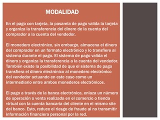 MODALIDAD
En el pago con tarjeta, la pasarela de pago valida la tarjeta
y organiza la transferencia del dinero de la cuenta del
comprador a la cuenta del vendedor.
El monedero electrónico, sin embargo, almacena el dinero
del comprador en un formato electrónico y lo transfiere al
sistema durante el pago. El sistema de pago valida el
dinero y organiza la transferencia a la cuenta del vendedor.
También existe la posibilidad de que el sistema de pago
transfiera el dinero electrónico al monedero electrónico
del vendedor actuando en este caso como un
intermediario entre ambos monederos electrónicos.
El pago a través de la banca electrónica, enlaza un número
de operación o venta realizada en el comercio o tienda
virtual con la cuenta bancaria del cliente en el mismo site
del banco. Esto, reduce el riesgo de fraude al no transmitir
información financiera personal por la red.

 