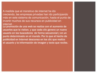 A medida que el monstruo de internet ha ido
creciendo, las empresas privadas han ido participando
más en este sistema de comunicación, hasta el punto de
invertir muchos de sus recursos en publicidad en
internet .
La promoción de una web se realiza con el aumento de
usuarios que la visitan, y que cada clic genera un nuevo
usuario en los buscadores de forma secuencial y en un
punto determinado en el mundo. Por lo que el hecho de
publicidad en Internet descansa en los clic que realiza
el usuario y la información de imagen y texto que recibe.

 