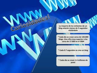 La mayoría de los visitantes de un
blog estarán menos de 5 segundos
            visitándolo


* Cada día se crean cerca de 120.000
 blogs. Una cifra muy superior a los
     cerca de 17.000 en el 2004



* Cada 0.7 segundos se crea un blog



* Cada día se crean 1.4 millones de
               posts
 