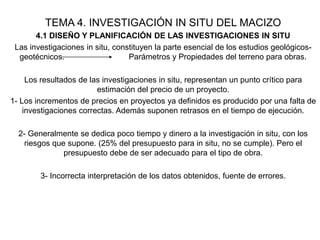 TEMA 4. INVESTIGACIÓN IN SITU DEL MACIZO
4.1 DISEÑO Y PLANIFICACIÓN DE LAS INVESTIGACIONES IN SITU
Las investigaciones in situ, constituyen la parte esencial de los estudios geológicos-
geotécnicos. Parámetros y Propiedades del terreno para obras.
Los resultados de las investigaciones in situ, representan un punto crítico para
estimación del precio de un proyecto.
1- Los incrementos de precios en proyectos ya definidos es producido por una falta de
investigaciones correctas. Además suponen retrasos en el tiempo de ejecución.
2- Generalmente se dedica poco tiempo y dinero a la investigación in situ, con los
riesgos que supone. (25% del presupuesto para in situ, no se cumple). Pero el
presupuesto debe de ser adecuado para el tipo de obra.
3- Incorrecta interpretación de los datos obtenidos, fuente de errores.
 