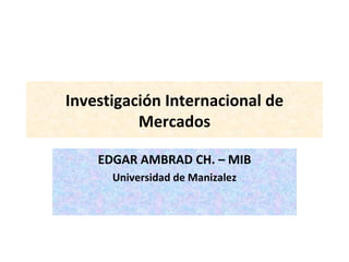 Investigación Internacional de Mercados EDGAR AMBRAD CH. – MIB Universidad de Manizalez 