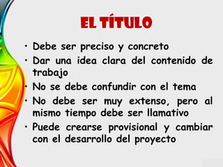 • Debe ser preciso y concreto
• Dar una idea clara del contenido de
trabajo
• No se debe confundir con el tema
• No debe ser muy extenso, pero al
mismo tiempo debe ser llamativo
• Puede crearse provisional y cambiar
con el desarrollo del proyecto
EL Título
 