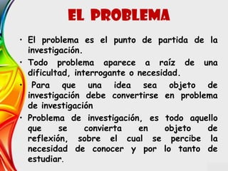 • El problema es el punto de partida de la
investigación.
• Todo problema aparece a raíz de una
dificultad, interrogante o necesidad.
• Para que una idea sea objeto de
investigación debe convertirse en problema
de investigación
• Problema de investigación, es todo aquello
que se convierta en objeto de
reflexión, sobre el cual se percibe la
necesidad de conocer y por lo tanto de
estudiar.
EL problema
 