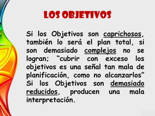 Si los Objetivos son caprichosos,
también lo será el plan total, si
son demasiado complejos no se
logran; “cubrir con exceso los
objetivos es una señal tan mala de
planificación, como no alcanzarlos”
Si los Objetivos son demasiado
reducidos, producen una mala
interpretación.
Los objetivos
 