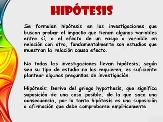 Se formulan hipótesis en las investigaciones que
buscan probar el impacto que tienen algunas variables
entre sí, o el efecto de un rasgo o variable en
relación con otro, fundamentalmente son estudios que
muestran la relación causa efecto.
No todas las investigaciones llevan hipótesis, según
sea su tipo de estudio no las requieren, es suficiente
plantear algunas preguntas de investigación.
Hipótesis: Deriva del griego hypothesis, que significa
suposición de una cosa posible, de la que saca una
consecuencia, por lo tanto hipótesis es una suposición
o afirmación que debe comprobarse empíricamente.
hipótesis
 