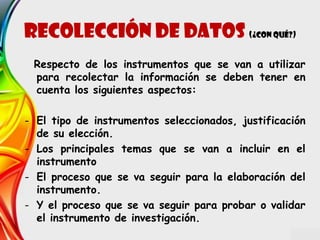 Recolección de datos (¿Con qué?)
Respecto de los instrumentos que se van a utilizar
para recolectar la información se deben tener en
cuenta los siguientes aspectos:
- El tipo de instrumentos seleccionados, justificación
de su elección.
- Los principales temas que se van a incluir en el
instrumento
- El proceso que se va seguir para la elaboración del
instrumento.
- Y el proceso que se va seguir para probar o validar
el instrumento de investigación.
 