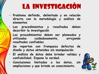 • Problema definido, delimitado y en relación
directa con la metodología y análisis de
elementos
• Los procedimientos y resultados deben
describir la investigación
• Los procedimientos deben ser planeados y
utilizados cuidadosamente, arrojando
resultados confiables
• Se reportan con franqueza defectos de
diseño y datos obtenidos sin manipulación
• El análisis de datos debe brindar validez y
confiabilidad. Expone la verdad.
• Conclusiones limitadas a los datos, sin
ampliaciones y que brinde un conocimiento.
LA INVESTIGACIÓN
 