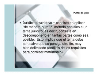 Puntos de vista




• Jurídico-descriptivo – consiste en aplicar
  “de manera pura” el método analítico a un
  tema jurídico, es decir, consiste en
  descomponerlo en tantas partes como sea
  posible. Esto implica que el tema debe
  ser, salvo que se persiga otro fin, muy
  bien delimitado (análisis de los requisitos
  para contraer matrimonio).
 