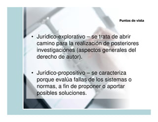 Puntos de vista




• Jurídico-explorativo – se trata de abrir
  camino para la realización de posteriores
  investigaciones (aspectos generales del
  derecho de autor).

• Jurídico-propositivo – se caracteriza
  porque evalúa fallas de los sistemas o
  normas, a fin de proponer o aportar
  posibles soluciones.
 
