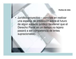 Puntos de vista




• Jurídico-proyectivo – consiste en realizar
  una especie de predicción sobre el futuro
  de algún aspecto jurídico (sostener que el
  Derecho Penal en un tiempo no lejano
  pasará a ser competencia de entes
  supracionales).
 