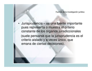 Fuentes de la investigación jurídica




• Jurisprudencia – es una fuente importante
  pues representa o muestra el criterio
  constante de los órganos jurisdiccionales
  (suele pensarse que la jurisprudencia es el
  criterio aislado y a veces único, que
  emana de ciertas decisiones).
 