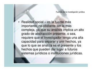 Fuentes de la investigación jurídica




• Realidad social – es la fuente más
  importante, no obstante ser la más
  compleja, ya que su análisis implica un alto
  grado de abstracción presente, o sea,
  requiere que el investigador tenga una alta
  capacidad para separar y unir hechos, ya
  que lo que se analiza es el presente y los
  hechos que pueden dar lugar a futuros
  sistemas jurídicos o instituciones jurídicas.
 