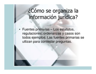 ¿Cómo se organiza la
     información jurídica?

• Fuentes primarias – Los estatutos,
  regulaciones, ordenanzas y casos son
  todos ejemplos. Las fuentes primarias se
  utlizan para contestar preguntas.
 