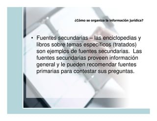 ¿Cómo se organiza la información jurídica?




• Fuentes secundarias – las enciclopedias y
  libros sobre temas específicos (tratados)
  son ejemplos de fuentes secundarias. Las
  fuentes secundarias proveen información
  general y le pueden recomendar fuentes
  primarias para contestar sus preguntas.
 