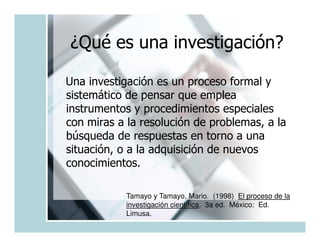 ¿Qué es una investigación?

Una investigación es un proceso formal y
sistemático de pensar que emplea
instrumentos y procedimientos especiales
con miras a la resolución de problemas, a la
búsqueda de respuestas en torno a una
situación, o a la adquisición de nuevos
conocimientos.

            Tamayo y Tamayo, Mario. (1998) El proceso de la
            investigación científica. 3a ed. México: Ed.
            Limusa.
 