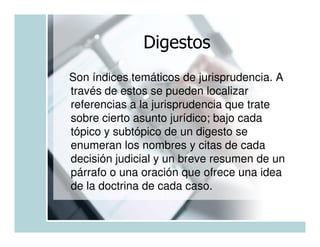 Digestos
Son índices temáticos de jurisprudencia. A
través de estos se pueden localizar
referencias a la jurisprudencia que trate
sobre cierto asunto jurídico; bajo cada
tópico y subtópico de un digesto se
enumeran los nombres y citas de cada
decisión judicial y un breve resumen de un
párrafo o una oración que ofrece una idea
de la doctrina de cada caso.
 