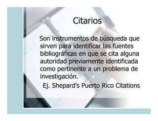 Citarios
Son instrumentos de búsqueda que
sirven para identificar las fuentes
bibliográficas en que se cita alguna
autoridad previamente identificada
como pertinente a un problema de
investigación.
 Ej. Shepard’s Puerto Rico Citations
 